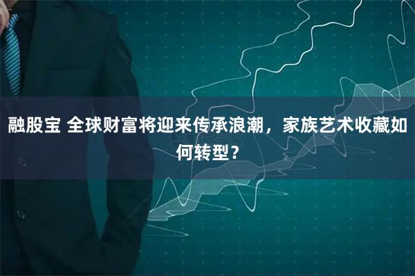 融股宝 全球财富将迎来传承浪潮，家族艺术收藏如何转型？
