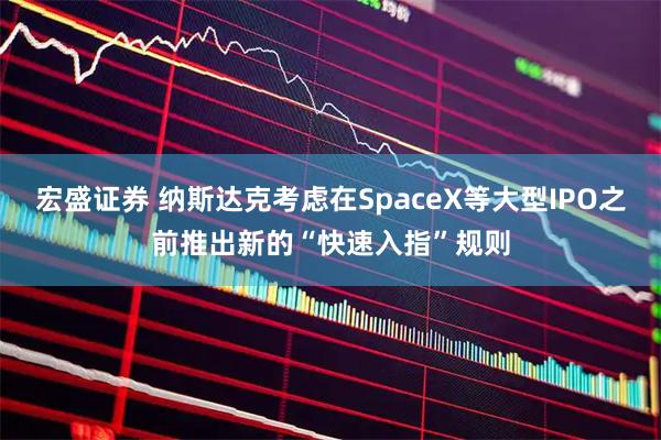 宏盛证券 纳斯达克考虑在SpaceX等大型IPO之前推出新的“快速入指”规则