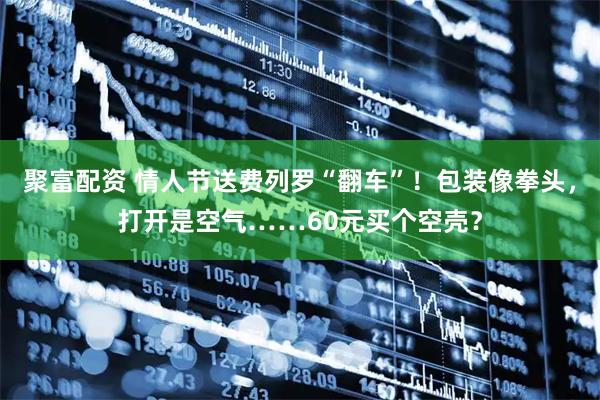 聚富配资 情人节送费列罗“翻车”！包装像拳头，打开是空气……60元买个空壳？