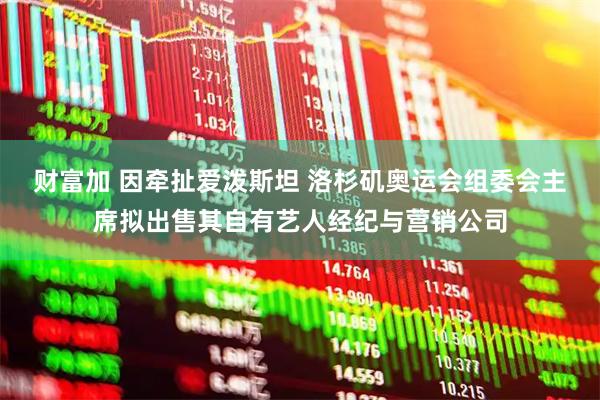 财富加 因牵扯爱泼斯坦 洛杉矶奥运会组委会主席拟出售其自有艺人经纪与营销公司