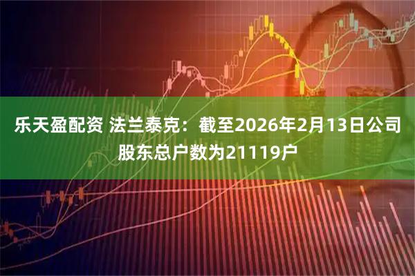 乐天盈配资 法兰泰克：截至2026年2月13日公司股东总户数为21119户