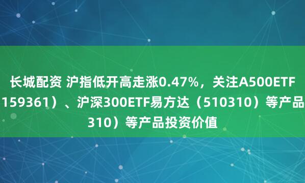 长城配资 沪指低开高走涨0.47%，关注A500ETF易方达（159361）、沪深300ETF易方达（510310）等产品投资价值