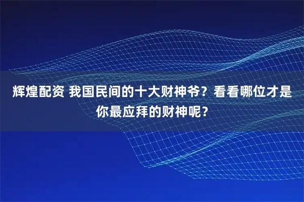 辉煌配资 我国民间的十大财神爷？看看哪位才是你最应拜的财神呢？