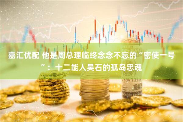 嘉汇优配 他是周总理临终念念不忘的“密使一号”：十二能人吴石的孤岛忠魂