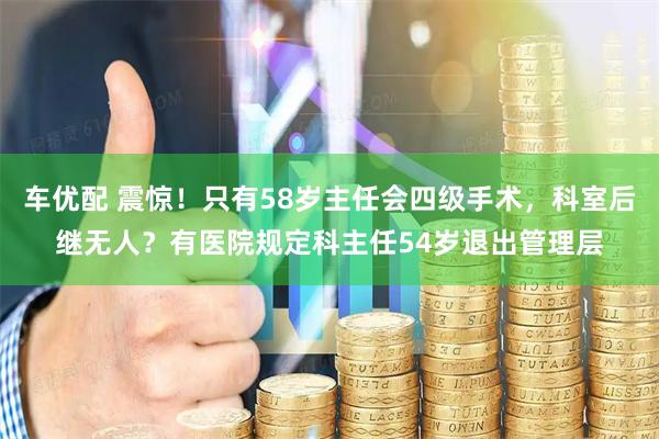 车优配 震惊！只有58岁主任会四级手术，科室后继无人？有医院规定科主任54岁退出管理层