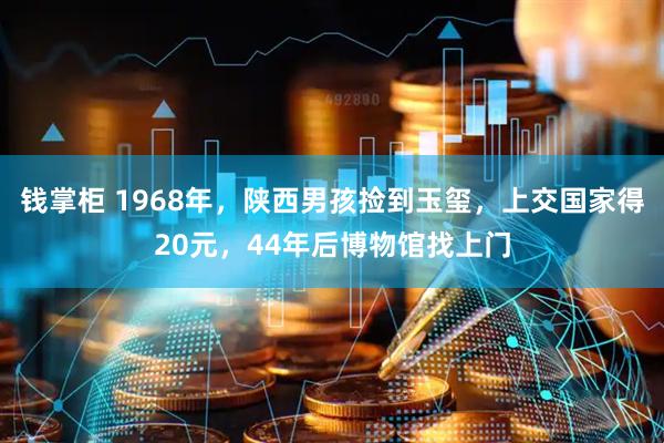 钱掌柜 1968年，陕西男孩捡到玉玺，上交国家得20元，44年后博物馆找上门