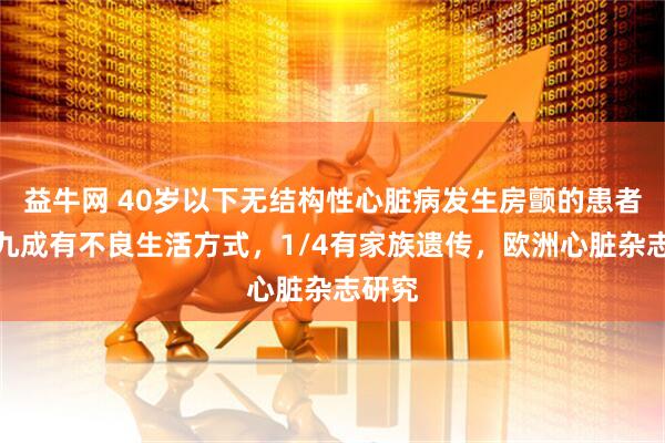 益牛网 40岁以下无结构性心脏病发生房颤的患者，近九成有不良生活方式，1/4有家族遗传，欧洲心脏杂志研究