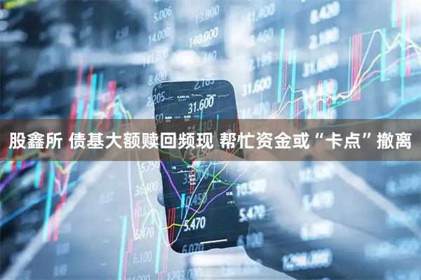 股鑫所 债基大额赎回频现 帮忙资金或“卡点”撤离