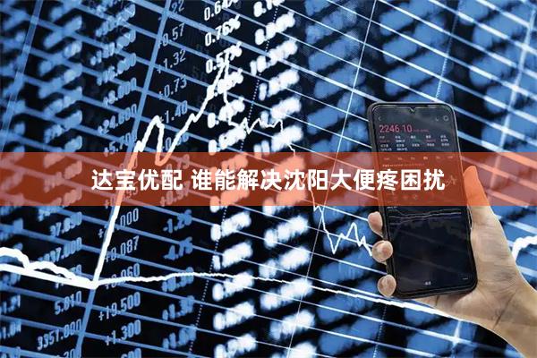 达宝优配 谁能解决沈阳大便疼困扰