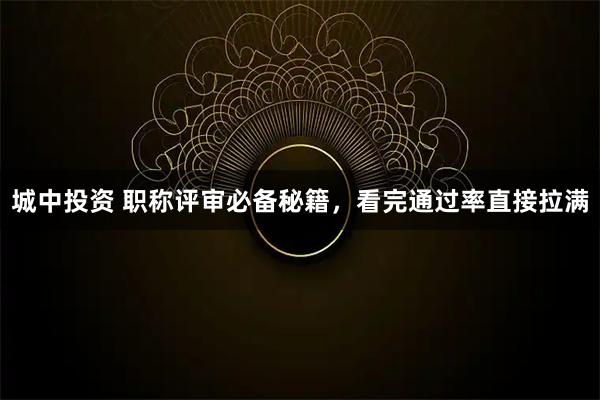 城中投资 职称评审必备秘籍，看完通过率直接拉满