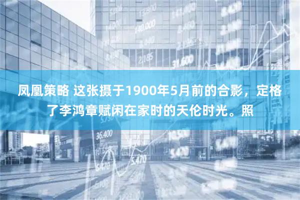 凤凰策略 这张摄于1900年5月前的合影，定格了李鸿章赋闲在家时的天伦时光。照