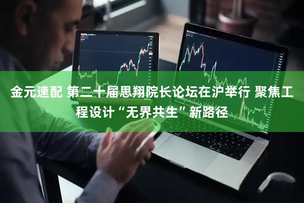 金元速配 第二十届思翔院长论坛在沪举行 聚焦工程设计“无界共生”新路径