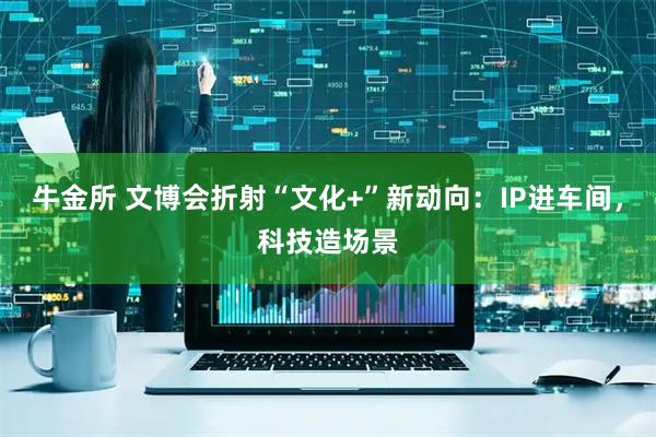 牛金所 文博会折射“文化+”新动向：IP进车间，科技造场景