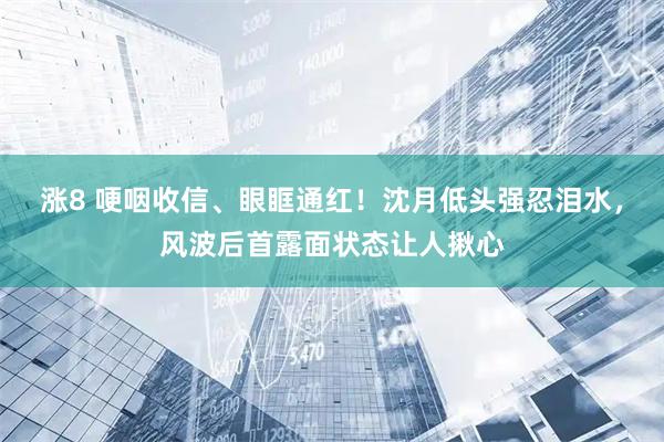 涨8 哽咽收信、眼眶通红！沈月低头强忍泪水，风波后首露面状态让人揪心
