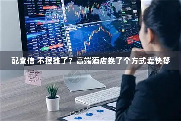 配查信 不摆摊了？高端酒店换了个方式卖快餐