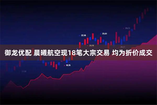 御龙优配 晨曦航空现18笔大宗交易 均为折价成交