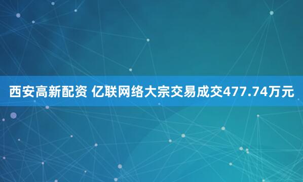 西安高新配资 亿联网络大宗交易成交477.74万元
