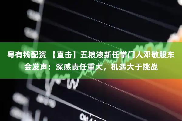 粤有钱配资 【直击】五粮液新任掌门人邓敏股东会发声：深感责任重大，机遇大于挑战