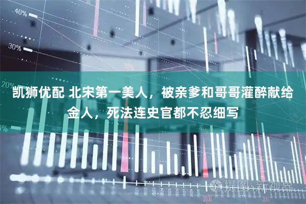 凯狮优配 北宋第一美人，被亲爹和哥哥灌醉献给金人，死法连史官都不忍细写