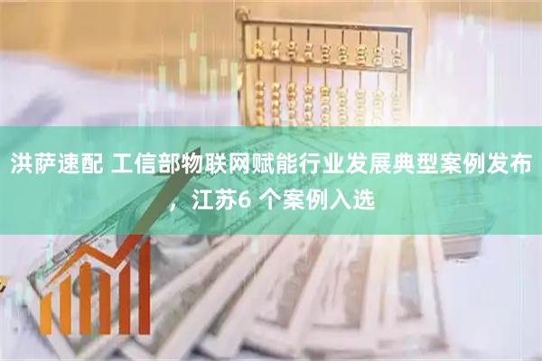 洪萨速配 工信部物联网赋能行业发展典型案例发布，江苏6 个案例入选