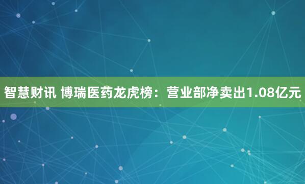 智慧财讯 博瑞医药龙虎榜：营业部净卖出1.08亿元