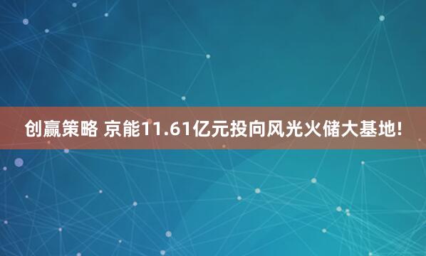 创赢策略 京能11.61亿元投向风光火储大基地!