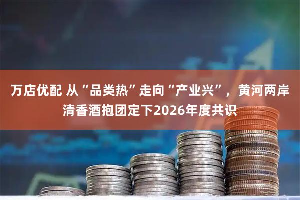 万店优配 从“品类热”走向“产业兴”，黄河两岸清香酒抱团定下2026年度共识
