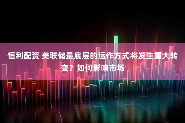 恒利配资 美联储最底层的运作方式将发生重大转变？如何影响市场