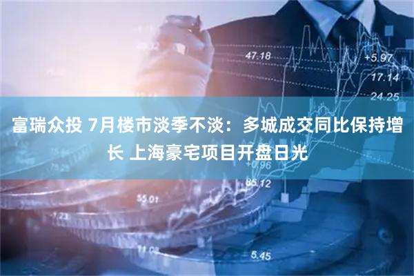 富瑞众投 7月楼市淡季不淡：多城成交同比保持增长 上海豪宅项目开盘日光