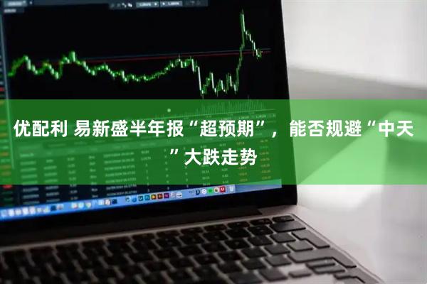 优配利 易新盛半年报“超预期”，能否规避“中天”大跌走势