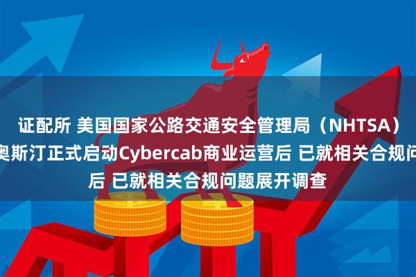 证配所 美国国家公路交通安全管理局（NHTSA）在特斯拉于奥斯汀正式启动Cybercab商业运营后 已就相关合规问题展开调查