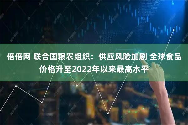 倍倍网 联合国粮农组织：供应风险加剧 全球食品价格升至2022年以来最高水平