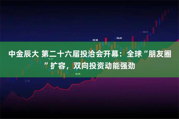 中金辰大 第二十六届投洽会开幕：全球“朋友圈”扩容，双向投资动能强劲